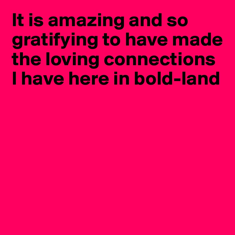 It is amazing and so gratifying to have made the loving connections I have here in bold-land





