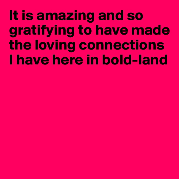 It is amazing and so gratifying to have made the loving connections I have here in bold-land





