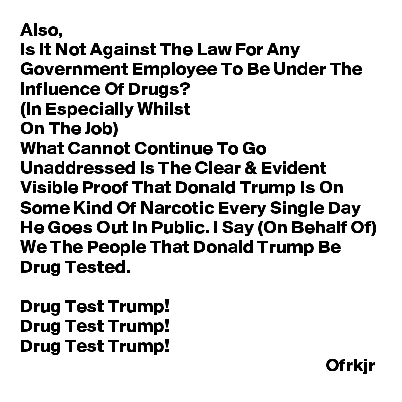 Also,
Is It Not Against The Law For Any Government Employee To Be Under The Influence Of Drugs? 
(In Especially Whilst 
On The Job)
What Cannot Continue To Go Unaddressed Is The Clear & Evident Visible Proof That Donald Trump Is On Some Kind Of Narcotic Every Single Day He Goes Out In Public. I Say (On Behalf Of) We The People That Donald Trump Be  
Drug Tested.

Drug Test Trump!
Drug Test Trump!
Drug Test Trump! 
                                                                                  Ofrkjr