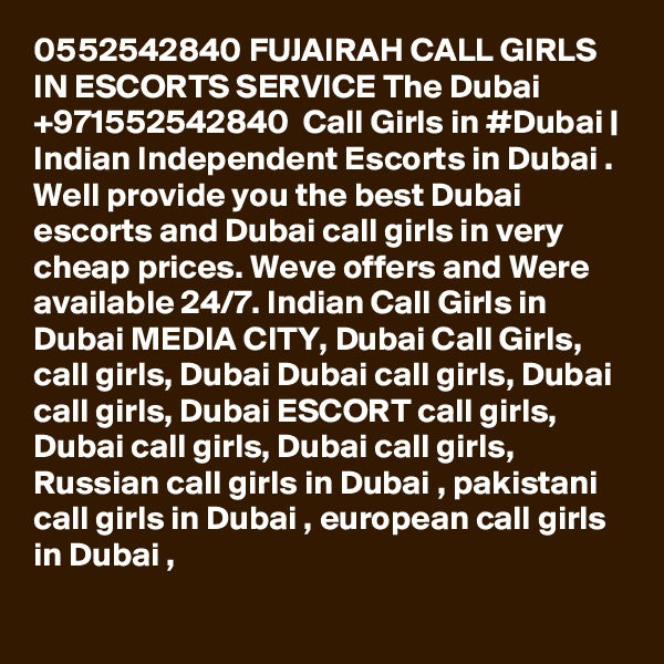 0552542840 FUJAIRAH CALL GIRLS IN ESCORTS SERVICE The Dubai +971552542840  Call Girls in #Dubai | Indian Independent Escorts in Dubai . Well provide you the best Dubai escorts and Dubai call girls in very cheap prices. Weve offers and Were available 24/7. Indian Call Girls in Dubai MEDIA CITY, Dubai Call Girls, call girls, Dubai Dubai call girls, Dubai call girls, Dubai ESCORT call girls, Dubai call girls, Dubai call girls, Russian call girls in Dubai , pakistani call girls in Dubai , european call girls in Dubai , 