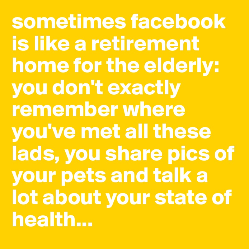 sometimes facebook is like a retirement home for the elderly: you don't exactly remember where you've met all these lads, you share pics of your pets and talk a lot about your state of health...