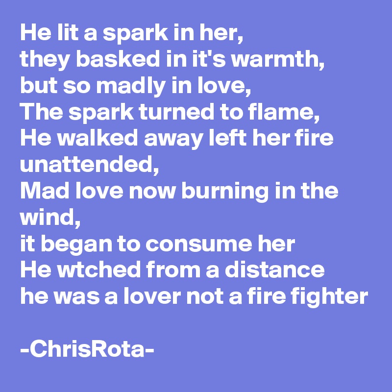 He lit a spark in her, 
they basked in it's warmth,
but so madly in love,
The spark turned to flame,
He walked away left her fire unattended,
Mad love now burning in the wind, 
it began to consume her
He wtched from a distance
he was a lover not a fire fighter

-ChrisRota- 