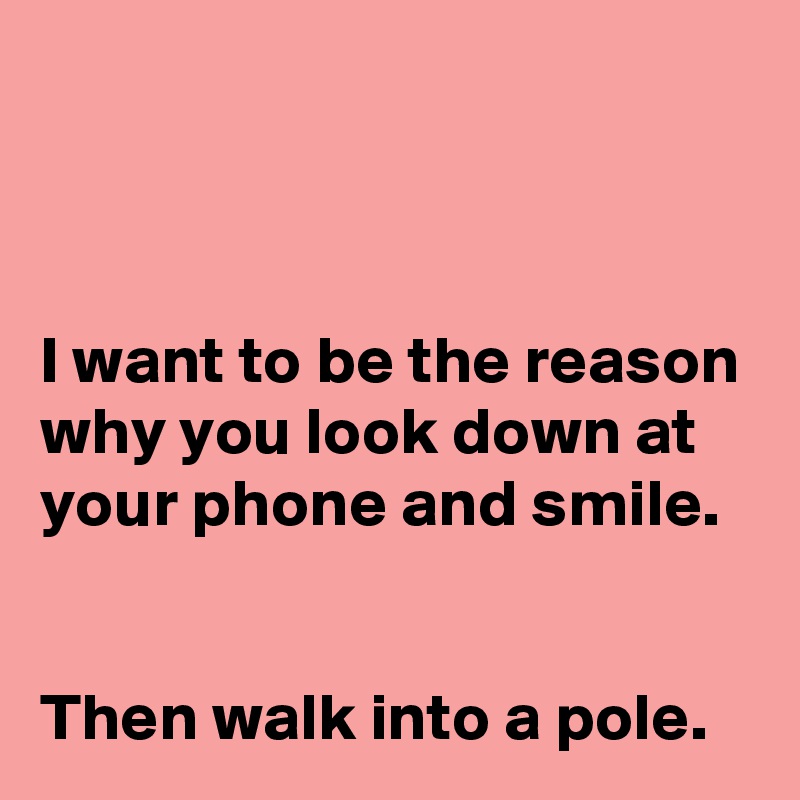 



I want to be the reason why you look down at your phone and smile.


Then walk into a pole.