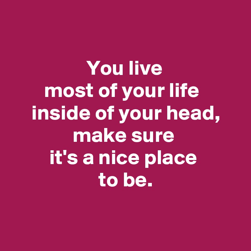 

 You live 
most of your life 
 inside of your head,
 make sure 
 it's a nice place 
 to be.

