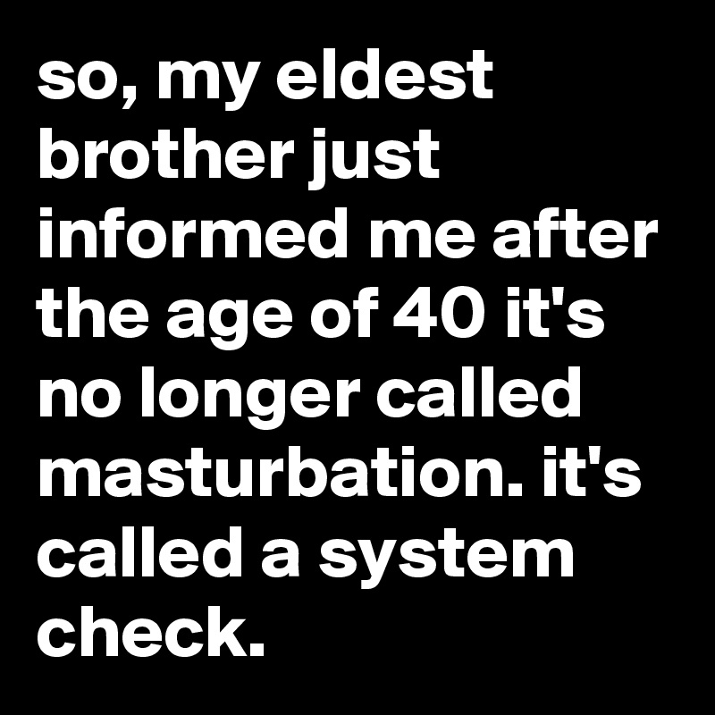so, my eldest brother just informed me after the age of 40 it's no longer called masturbation. it's called a system check.