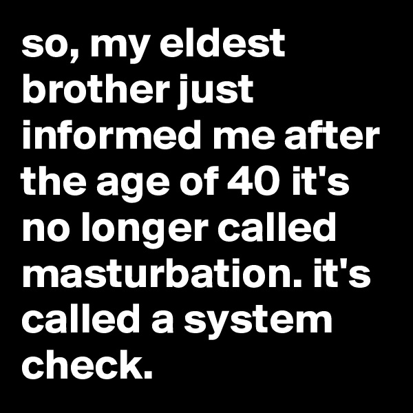 so, my eldest brother just informed me after the age of 40 it's no longer called masturbation. it's called a system check.