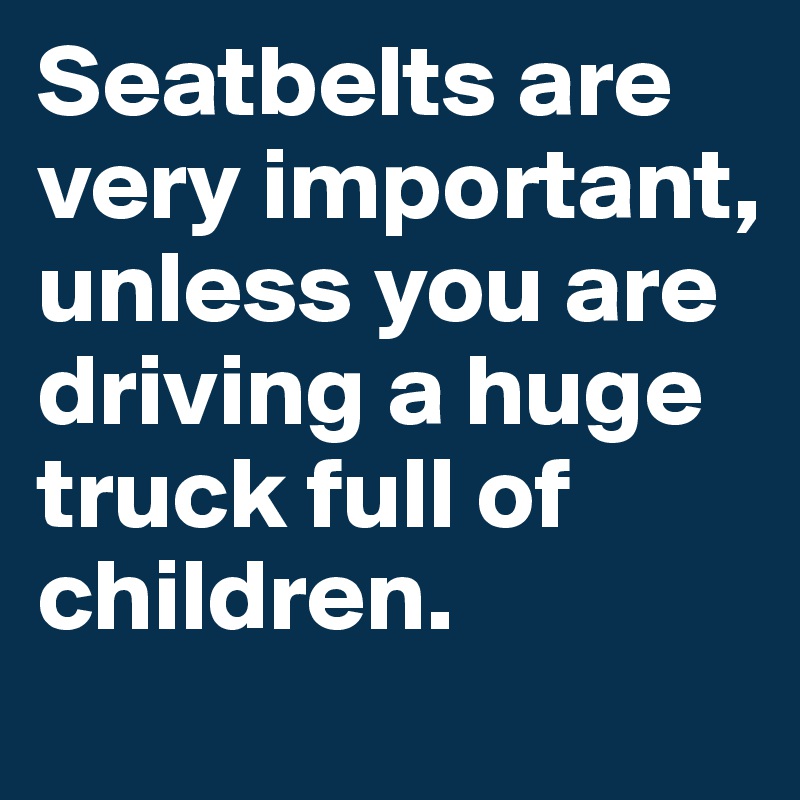 Seatbelts are very important, unless you are driving a huge truck full of children.
