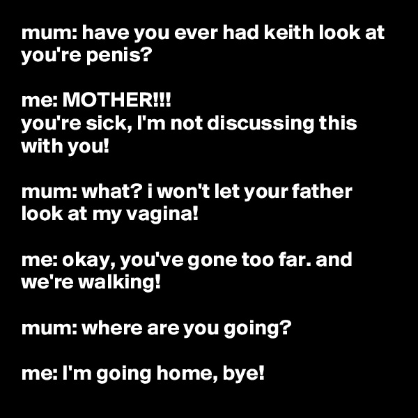 mum: have you ever had keith look at you're penis?

me: MOTHER!!!
you're sick, I'm not discussing this with you!

mum: what? i won't let your father look at my vagina!

me: okay, you've gone too far. and we're walking!

mum: where are you going?

me: I'm going home, bye! 