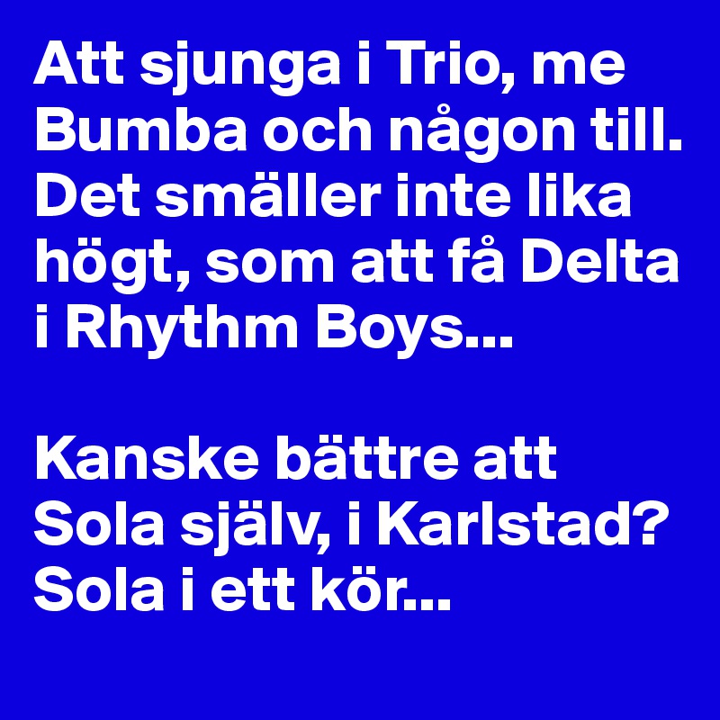 Att sjunga i Trio, me Bumba och någon till. Det smäller inte lika högt, som att få Delta i Rhythm Boys... 

Kanske bättre att Sola själv, i Karlstad? 
Sola i ett kör...