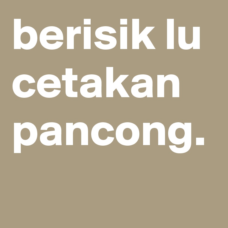 berisik lu cetakan pancong.