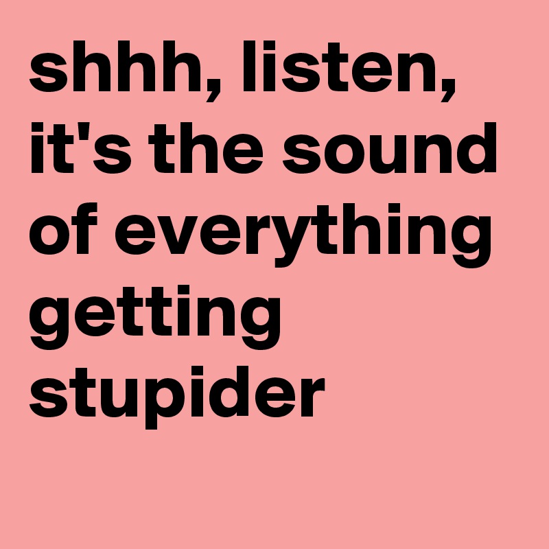 shhh, listen, it's the sound of everything getting stupider