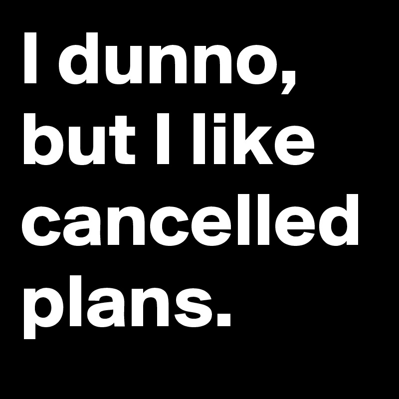 I dunno, but I like cancelled plans.