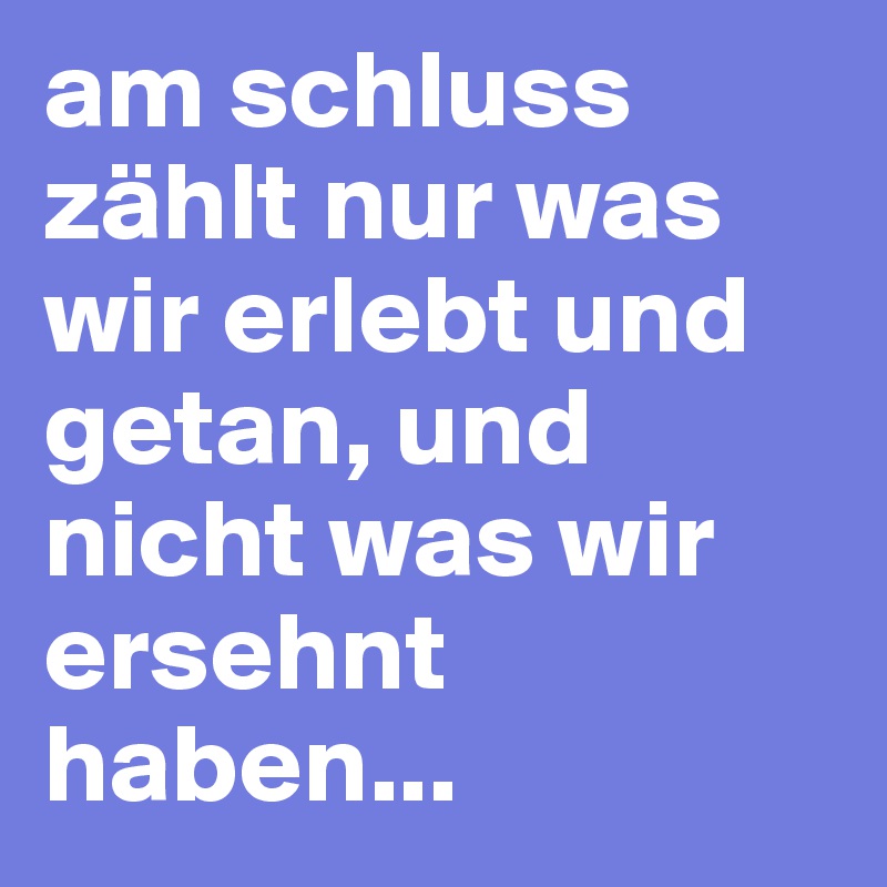 am schluss zählt nur was wir erlebt und getan, und nicht was wir ersehnt haben...