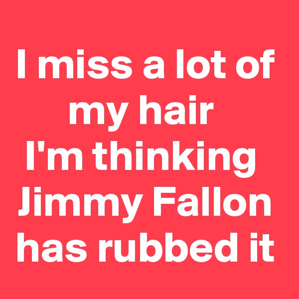 I miss a lot of my hair 
I'm thinking 
Jimmy Fallon has rubbed it