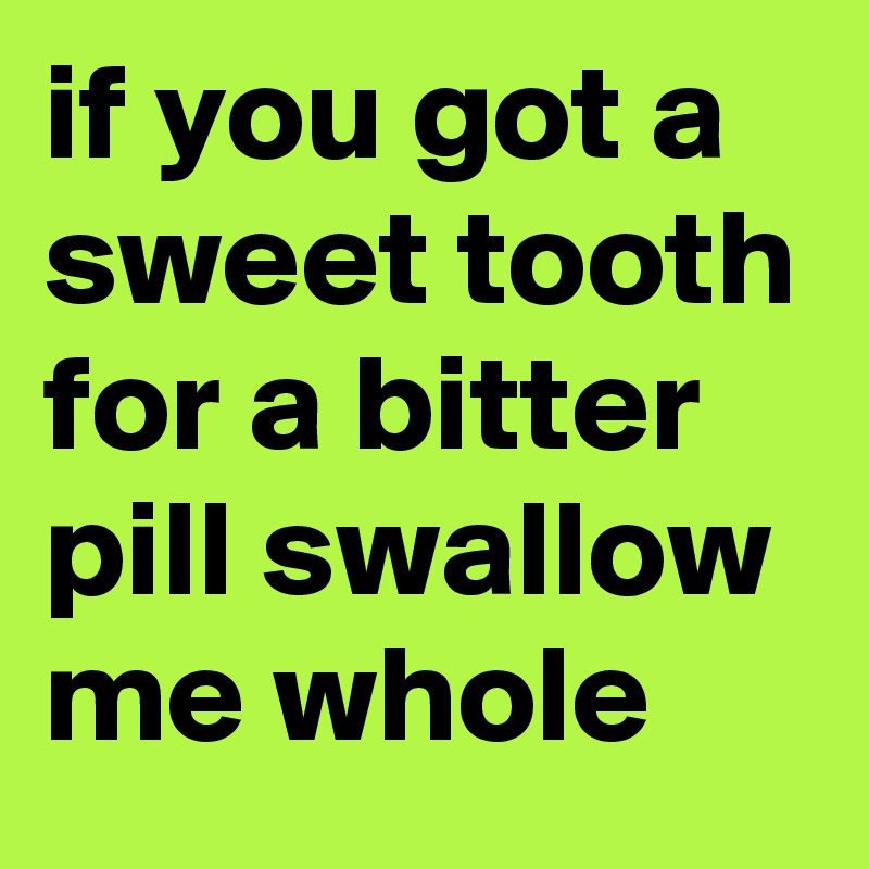 if you got a sweet tooth for a bitter pill swallow me whole