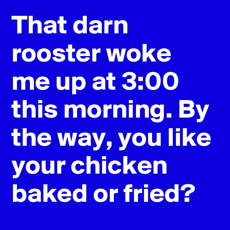 That darn rooster woke me up at 3:00 this morning. By the way, you like your chicken baked or fried?