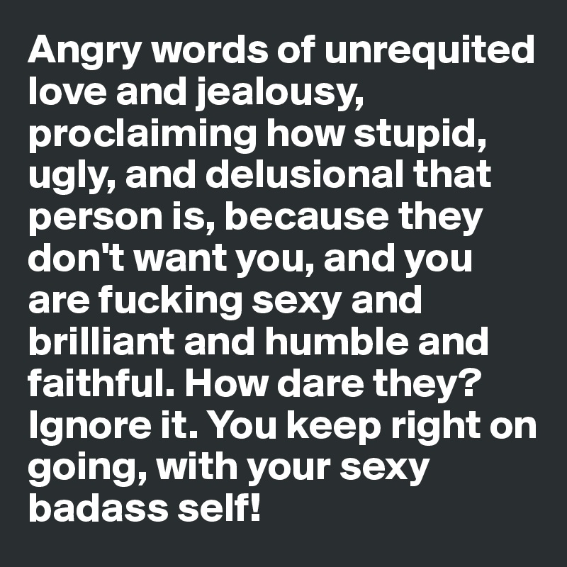 Angry words of unrequited love and jealousy, proclaiming how stupid, ugly, and delusional that person is, because they don't want you, and you are fucking sexy and brilliant and humble and faithful. How dare they? Ignore it. You keep right on going, with your sexy badass self!