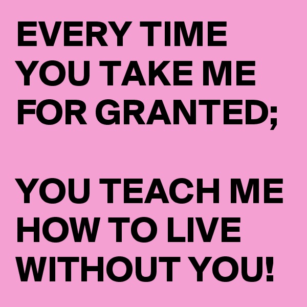 EVERY TIME YOU TAKE ME FOR GRANTED;

YOU TEACH ME HOW TO LIVE WITHOUT YOU!