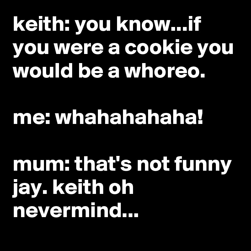 keith: you know...if you were a cookie you would be a whoreo.

me: whahahahaha!

mum: that's not funny jay. keith oh nevermind...
