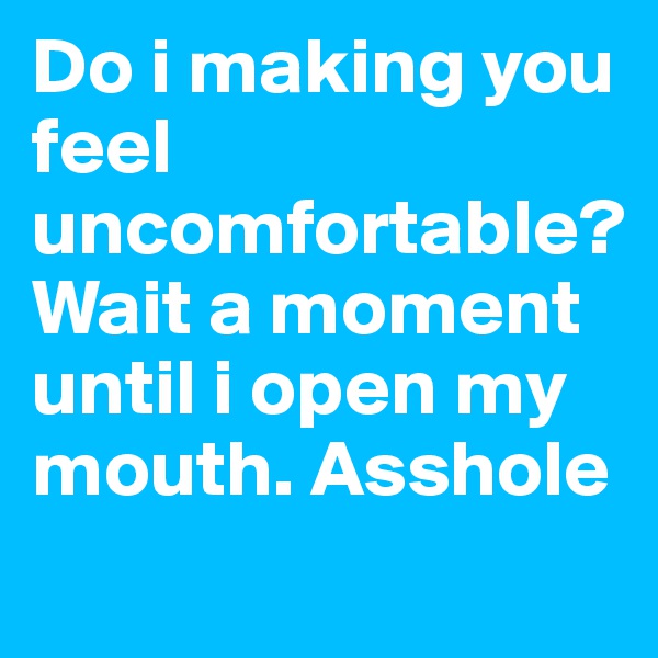 Do i making you feel uncomfortable? Wait a moment until i open my mouth. Asshole
