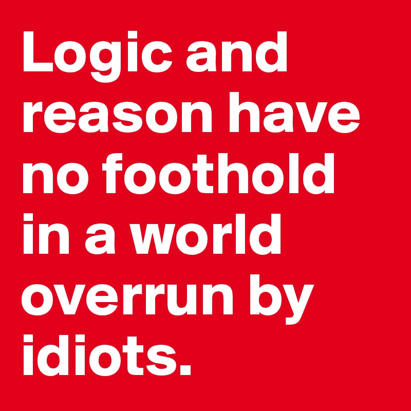 Logic and reason have no foothold in a world overrun by idiots.