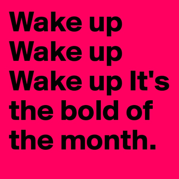 Wake up Wake up Wake up It's the bold of the month.