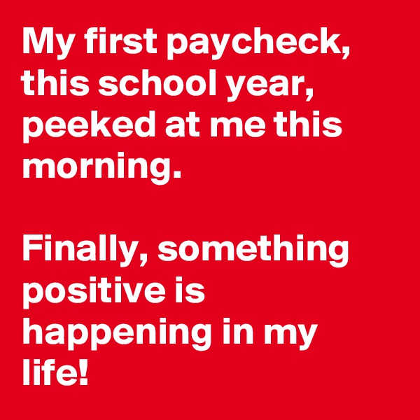 My first paycheck, this school year, peeked at me this morning.

Finally, something positive is happening in my life!