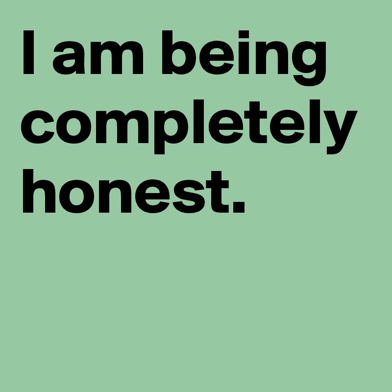 I am being completely honest.