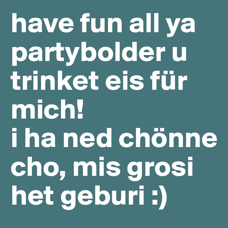 have fun all ya partybolder u trinket eis für mich!
i ha ned chönne cho, mis grosi het geburi :)