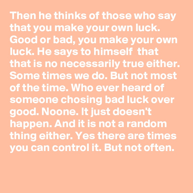 Then he thinks of those who say that you make your own luck. Good or bad, you make your own luck. He says to himself  that that is no necessarily true either. Some times we do. But not most of the time. Who ever heard of someone chosing bad luck over good. Noone. It just doesn't happen. And it is not a random thing either. Yes there are times you can control it. But not often.