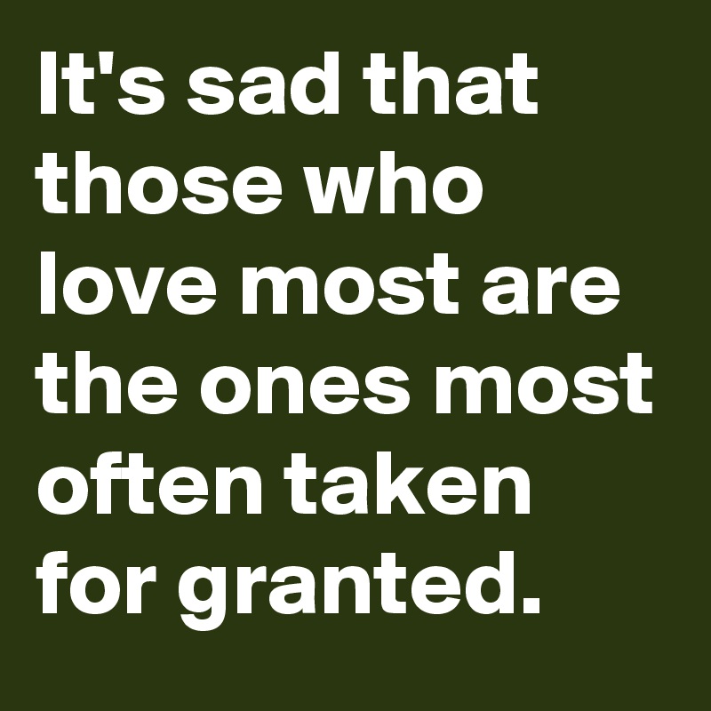 It's sad that those who love most are the ones most often taken for granted.