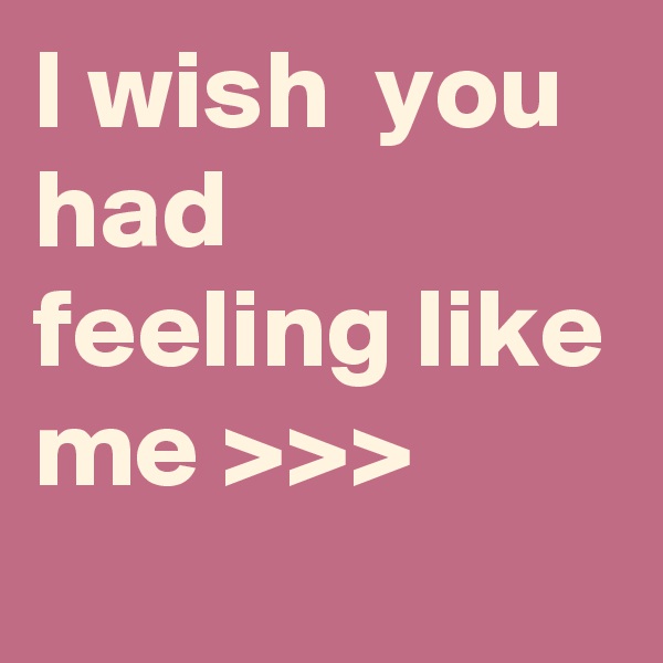 I wish  you had feeling like me >>>