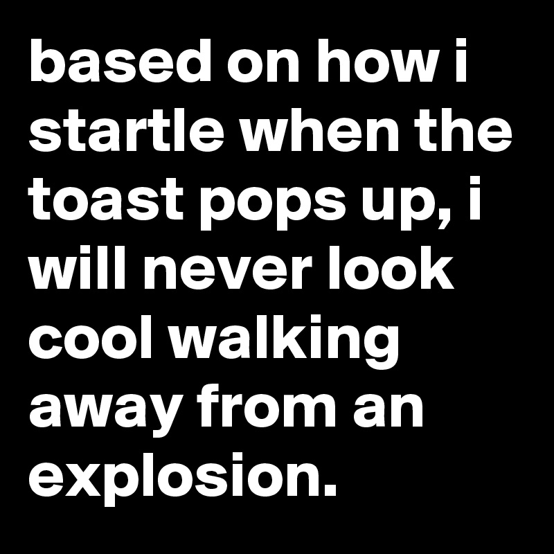 based on how i startle when the toast pops up, i will never look cool walking away from an explosion.