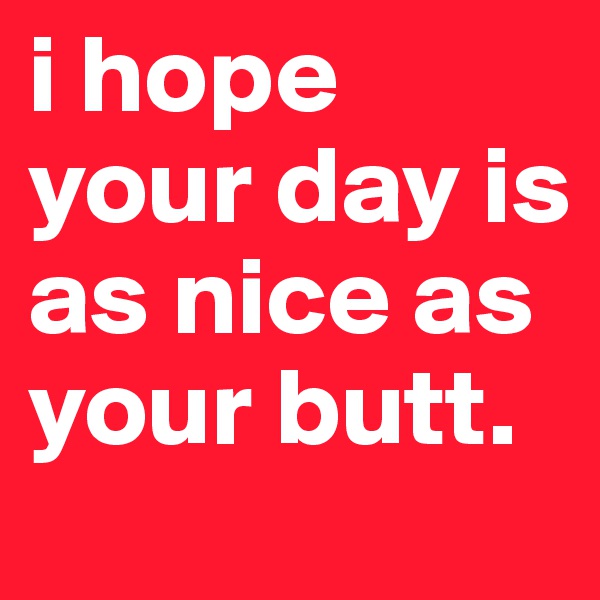 i hope your day is as nice as your butt.