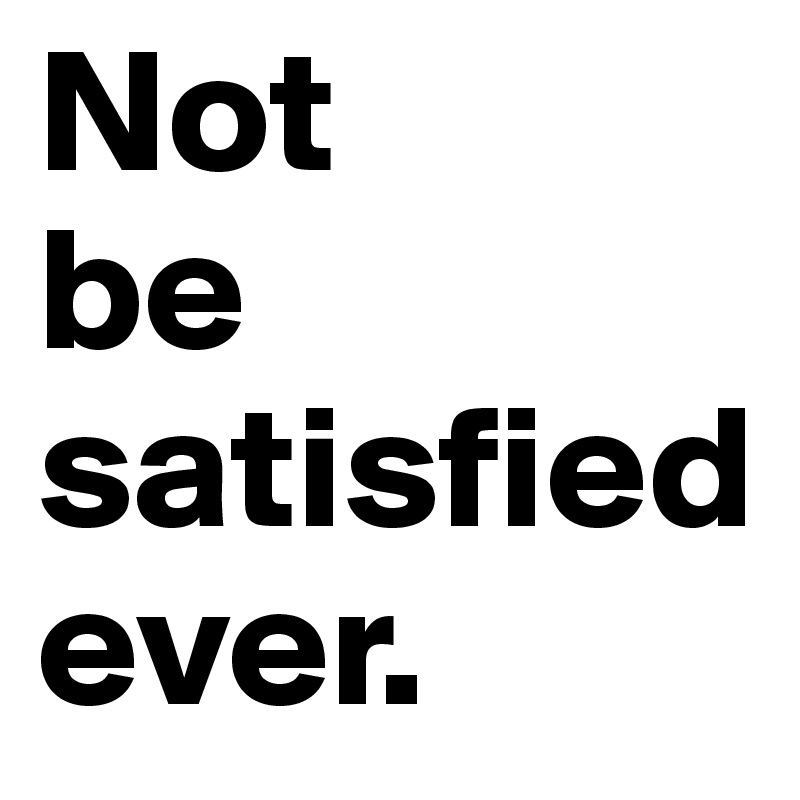 Not
be satisfiedever. 