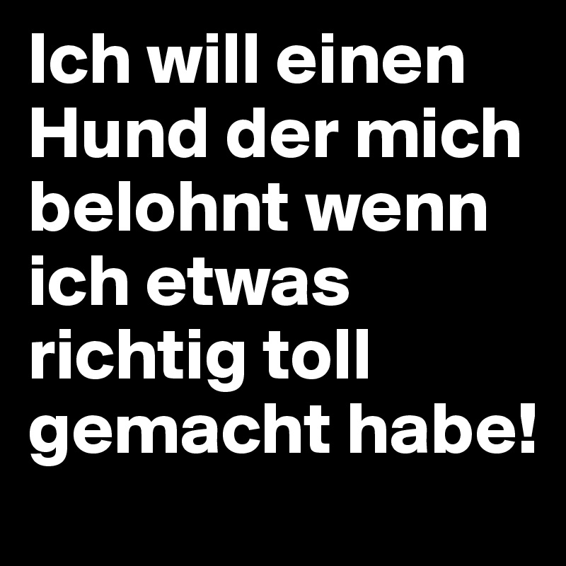 Ich will einen Hund der mich belohnt wenn ich etwas richtig toll gemacht habe!