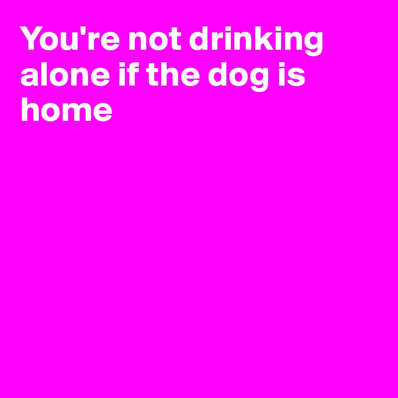 You're not drinking alone if the dog is home






