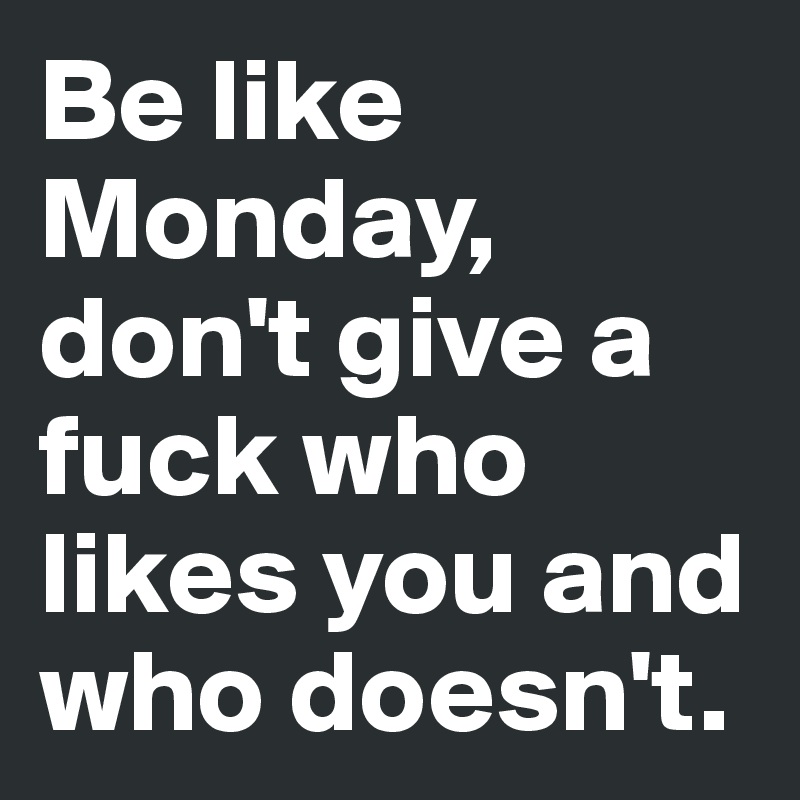 Be like Monday, don't give a fuck who likes you and who doesn't.