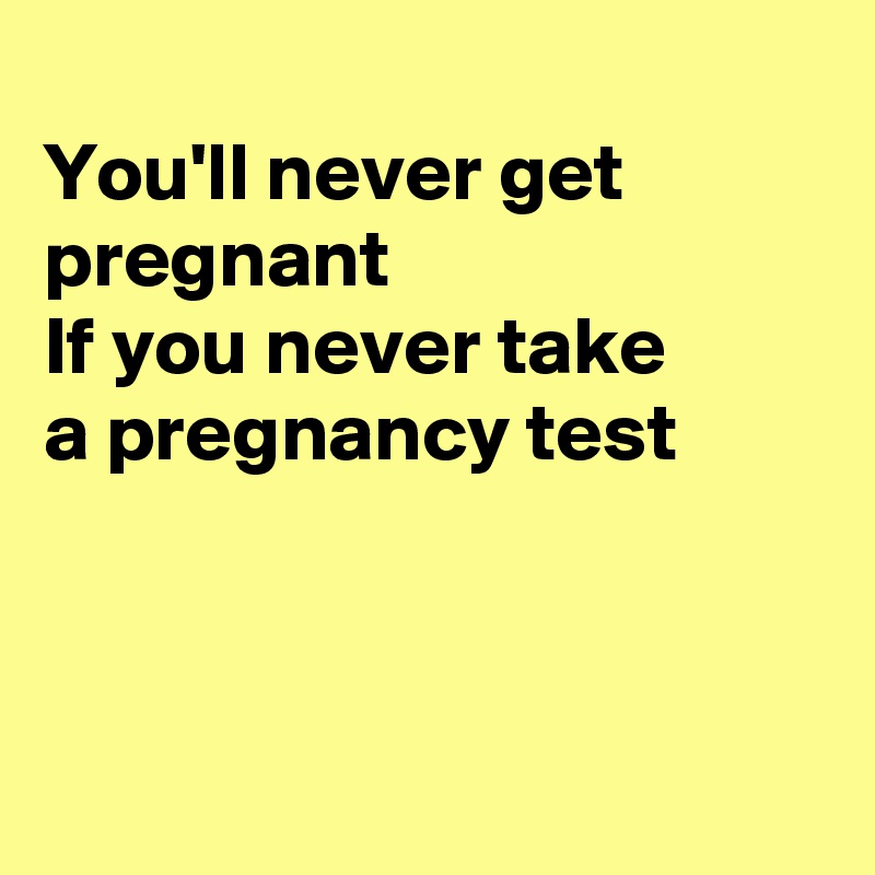 You'll never get pregnant If you never take a pregnancy test ...
