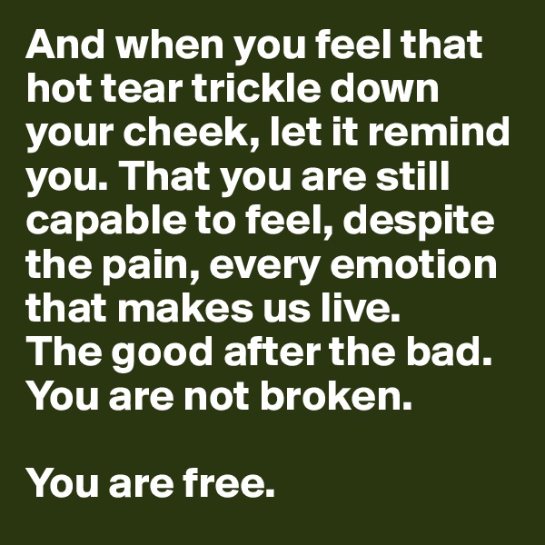 And when you feel that hot tear trickle down your cheek, let it remind you. That you are still capable to feel, despite the pain, every emotion that makes us live. 
The good after the bad. 
You are not broken. 

You are free. 