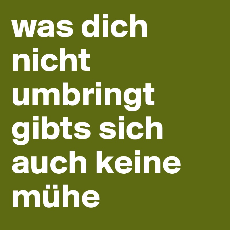 was dich nicht umbringt gibts sich auch keine mühe