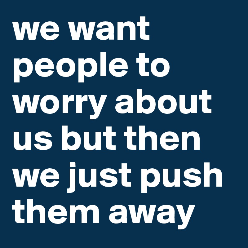 we want people to worry about us but then we just push them away