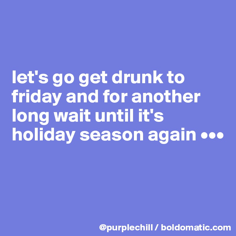 


let's go get drunk to friday and for another long wait until it's holiday season again •••


