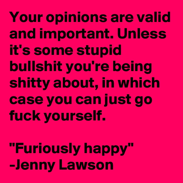 Your opinions are valid and important. Unless it's some stupid bullshit you're being shitty about, in which case you can just go fuck yourself.

"Furiously happy" -Jenny Lawson
