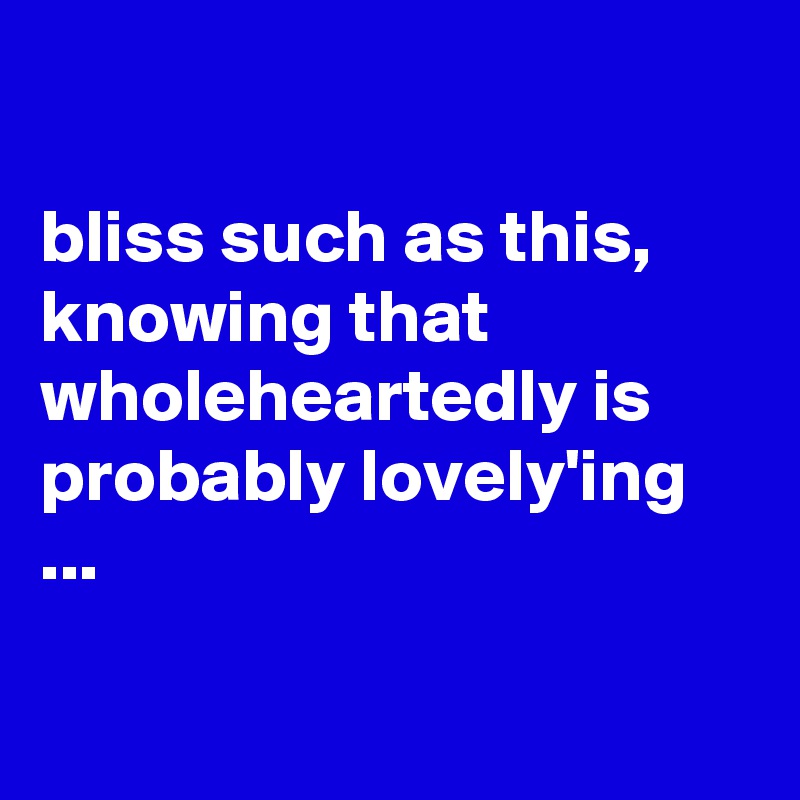 

bliss such as this, knowing that wholeheartedly is probably lovely'ing ...

 