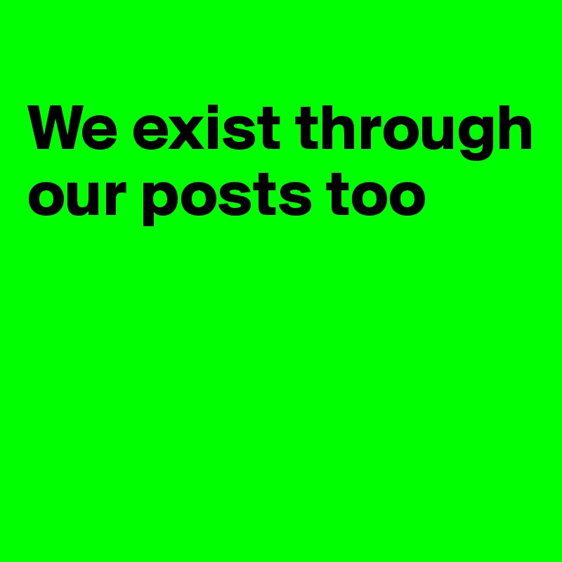 
We exist through our posts too



