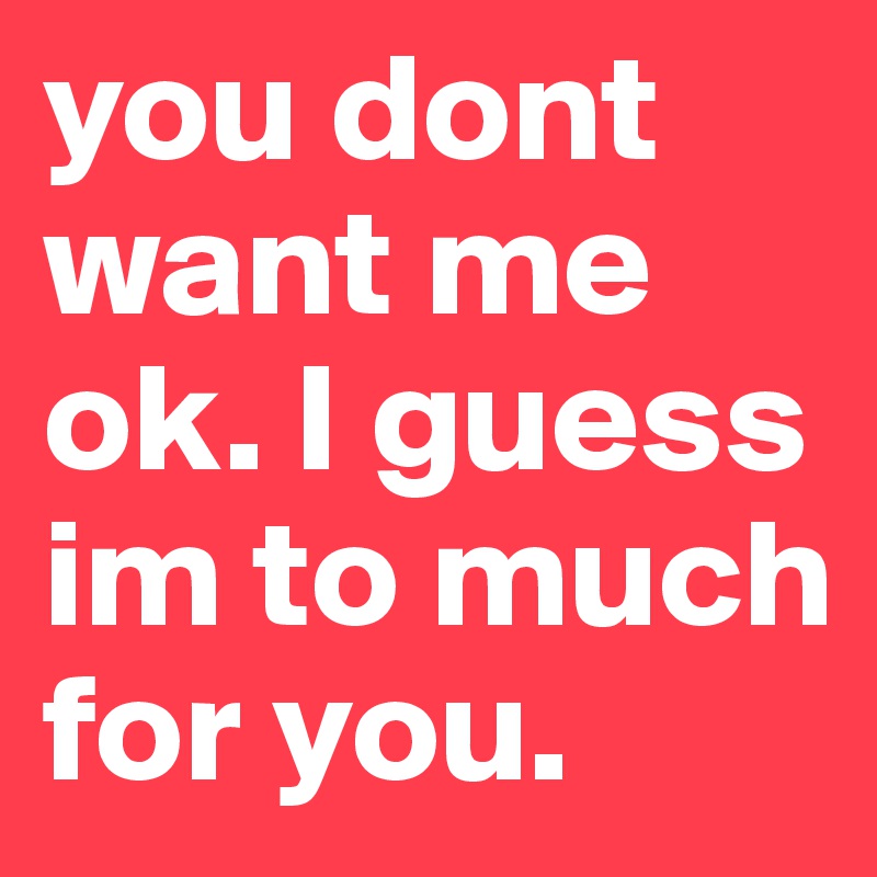 you dont want me ok. I guess im to much for you.
