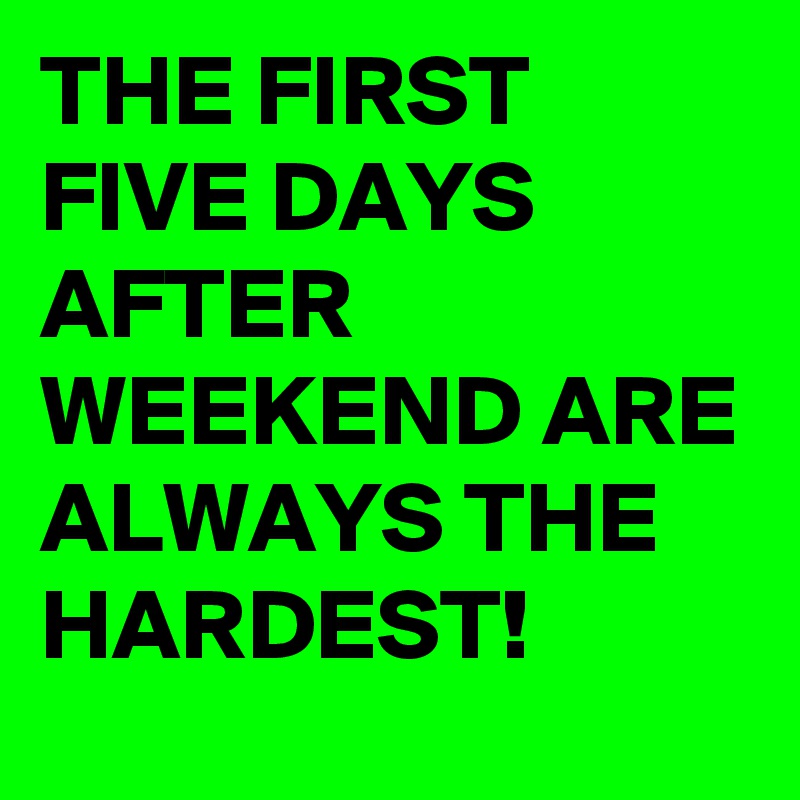 THE FIRST FIVE DAYS AFTER WEEKEND ARE ALWAYS THE HARDEST!