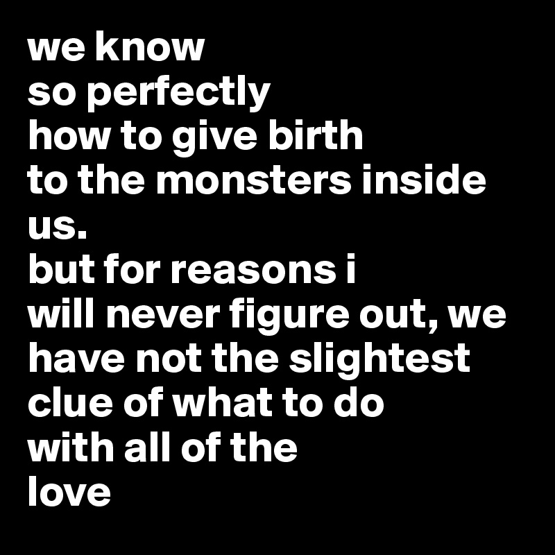 we know 
so perfectly 
how to give birth 
to the monsters inside us. 
but for reasons i 
will never figure out, we have not the slightest clue of what to do 
with all of the 
love