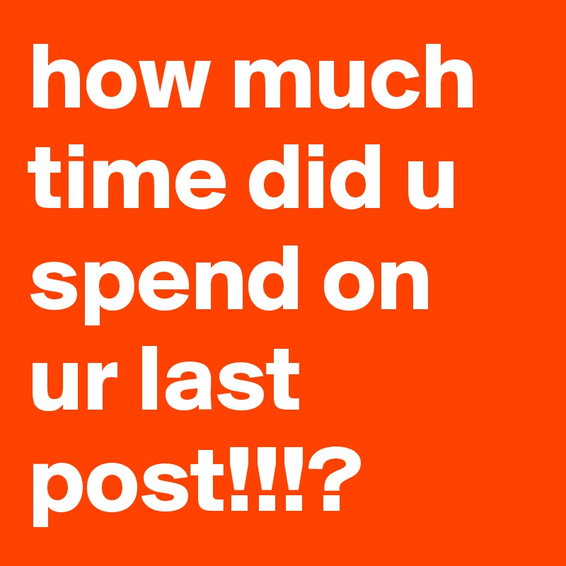 how much time did u spend on ur last post!!!?